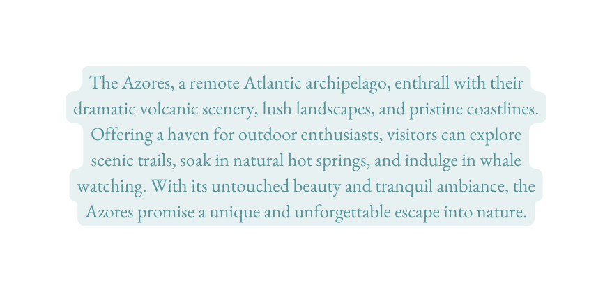 The Azores a remote Atlantic archipelago enthrall with their dramatic volcanic scenery lush landscapes and pristine coastlines Offering a haven for outdoor enthusiasts visitors can explore scenic trails soak in natural hot springs and indulge in whale watching With its untouched beauty and tranquil ambiance the Azores promise a unique and unforgettable escape into nature