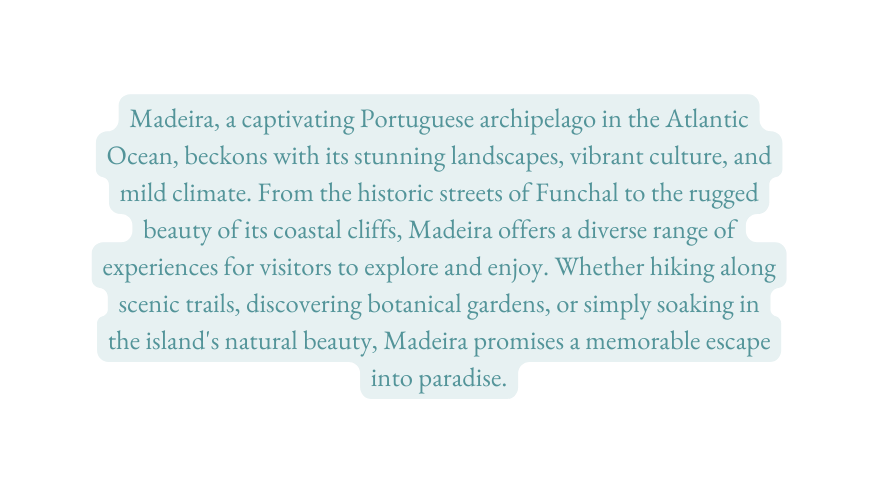 Madeira a captivating Portuguese archipelago in the Atlantic Ocean beckons with its stunning landscapes vibrant culture and mild climate From the historic streets of Funchal to the rugged beauty of its coastal cliffs Madeira offers a diverse range of experiences for visitors to explore and enjoy Whether hiking along scenic trails discovering botanical gardens or simply soaking in the island s natural beauty Madeira promises a memorable escape into paradise