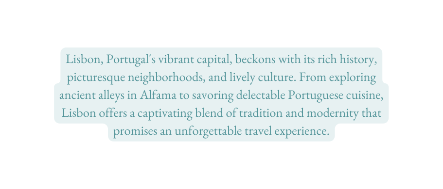 Lisbon Portugal s vibrant capital beckons with its rich history picturesque neighborhoods and lively culture From exploring ancient alleys in Alfama to savoring delectable Portuguese cuisine Lisbon offers a captivating blend of tradition and modernity that promises an unforgettable travel experience