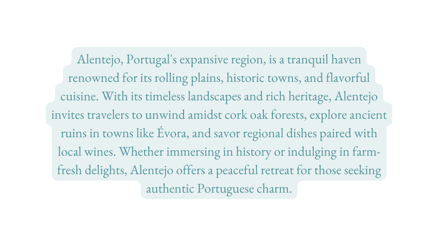 Alentejo Portugal s expansive region is a tranquil haven renowned for its rolling plains historic towns and flavorful cuisine With its timeless landscapes and rich heritage Alentejo invites travelers to unwind amidst cork oak forests explore ancient ruins in towns like Évora and savor regional dishes paired with local wines Whether immersing in history or indulging in farm fresh delights Alentejo offers a peaceful retreat for those seeking authentic Portuguese charm